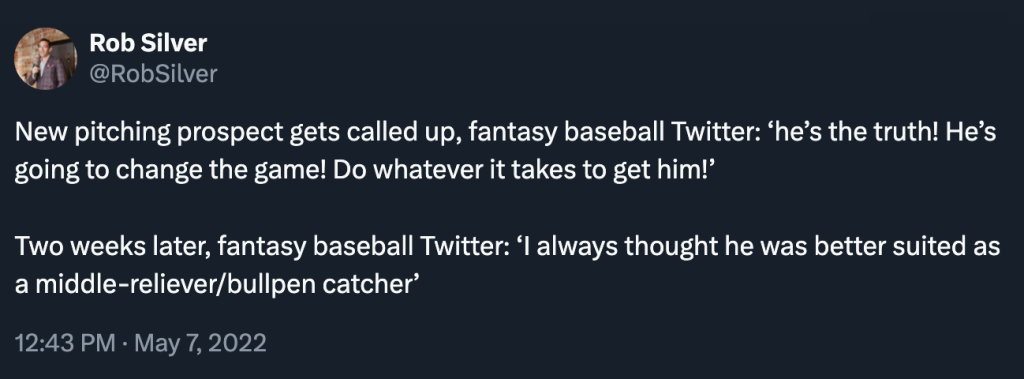 Rob Silver @RobSilver New pitching prospect gets called up, fantasy baseball Twitter: 'he's the truth! He's going to change the game! Do whatever it takes to get him!' Two weeks later, fantasy baseball Twitter: 'I always thought he was better suited as a middle-reliever/bullpen catcher'